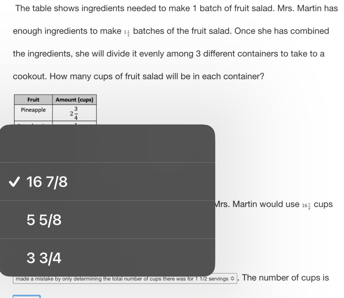 The table shows ingredients needed to make 1 batch of fruit salad. Mrs. Martin has
enough ingredients to make 1 1/2  batches of the fruit salad. Once she has combined
the ingredients, she will divide it evenly among 3 different containers to take to a
cookout. How many cups of fruit salad will be in each container?
16 7/8
Mrs. Martin would use 16 7/8  CU S
5 5/8
3 3/4
made a mistake by only determining the total number of cups there was for 1 1/2 servings ◇ . The number of cups is