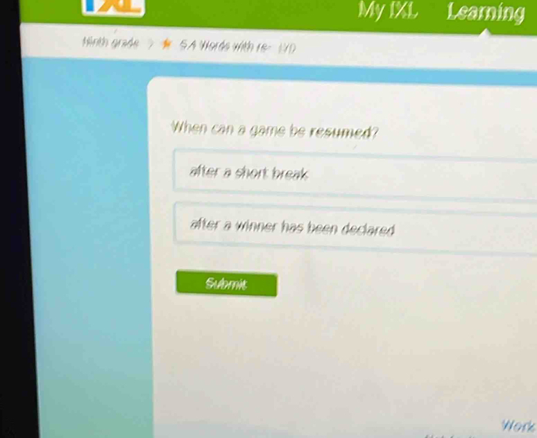 My IXL Learning 
Ninth grade SA Worde with re 
When can a game be resumed? 
after a short break 
after a winner has been declared . 
Submit 
Work