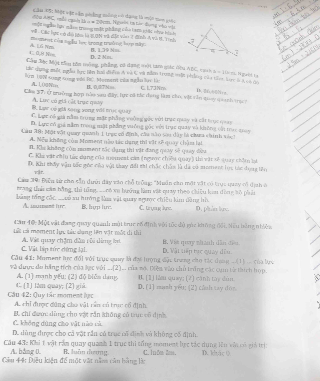 Một vật rắn phẳng mỏng có dạng là một tam giác
đều ABC, mỗi cạnh là a=20cm Người ta tác dụng vào vật
một ngẫu lực nằm trong mặt phẳng của tam giác như hình
vẽ . Các lực có độ lớn là 8,0N và đặt vào 2 đỉnh A và B. Tính
moment của ngẫu lực trong trường hợp này:
A. l,6 Nm.
B. 1,39 Nm.
C. 0,8 Nm.
D. 2 Nm.
Câu 36: Một tấm tôn mỏng, phẳng, có dạng một tam giác đều ABC, cạnh a=10cm 1 Người ta
tác dụng một ngẫu lực lên hai điểm A và C và nằm trong mặt phầng của tấm. Lực ở A có độ
lớn 10N song song với BC. Moment của ngẫu lực là:
A. 1,00Nm. B. 0,87Nm. C. l,73Nm. D. 86,60Nm.
Câu 37: Ở trường hợp nào sau đây, lực có tác dụng làm cho, vật rắn quay quanh trục?
A. Lực có giá cắt trục quay
B. Lực có giá song song với trục quay
C. Lực có giá nằm trong mặt phẳng vuông góc với trục quay và cắt trục quay
D. Lực có giá nằm trong mặt phầng vuông góc với trục quay và không cất trục quay
Câu 38: Một vật quay quanh 1 trục cố định, câu nào sau đây là chưa chính xác?
A. Nếu không còn Moment nào tác dụng thì vật sẽ quay chậm lại
B. Khi không còn moment tác dụng thì vật đang quay sẽ quay đều
C. Khi vật chịu tác dụng của moment cản (ngược chiều quay) thì vật sẽ quay chậm lại
D. Khi thấy vận tốc góc của vật thay đối thì chắc chắn là đã có moment lực tác dụng lên
vật
Câu 39: Điền từ cho sẵn dưới đây vào chỗ trống: "Muốn cho một vật có trục quay cố dịnh ở
trạng thái cân bằng, thì tổng. ...có xu hướng làm vật quay theo chiều kim đồng hồ phải
bằng tổng các. ...có xu hướng làm vật quay ngược chiều kim đồng hồ.
A. moment lực. B. hợp lực. C. trọng lực. D. phản lực.
Câu 40: Một vật đang quay quanh một trục cố định với tốc độ góc không đối. Nếu bỗng nhiên
tất cả moment lực tác dụng lên vật mất đi thì
A. Vật quay chậm dần rồi dừng lại. B. Vật quay nhanh dần đều.
C. Vật lập tức dừng lại. D. Vật tiếp tục quay đều.
Câu 41: Moment lực đối với trục quay là đại lượng đặc trưng cho tác dụng ...(1) ... của lực
và được đo bằng tích của lực với ...(2)... của nó. Điền vào chỗ trống các cụm từ thích hợp.
A. (1) mạnh yếu; (2) độ biến dạng. B. (1) làm quay; (2) cánh tay đòn.
C. (1) làm quay; (2) giá. D. (1) mạnh yếu; (2) cánh tay đòn.
Câu 42: Quy tắc moment lực
A. chỉ được dùng cho vật rắn có trục cố định.
B. chỉ được dùng cho vật rắn không có trục cố định.
C. không dùng cho vật nào cả.
D. dùng được cho cả vật rắn có trục cố định và không cố định.
Câu 43: Khi 1 vật rắn quay quanh 1 trục thì tổng moment lực tác dụng lên vật có giá trị:
A. bằng 0. B. luôn dương. C. luôn âm. D. khác 0.
Câu 44: Điều kiện đế một vật nằm cân bằng là: