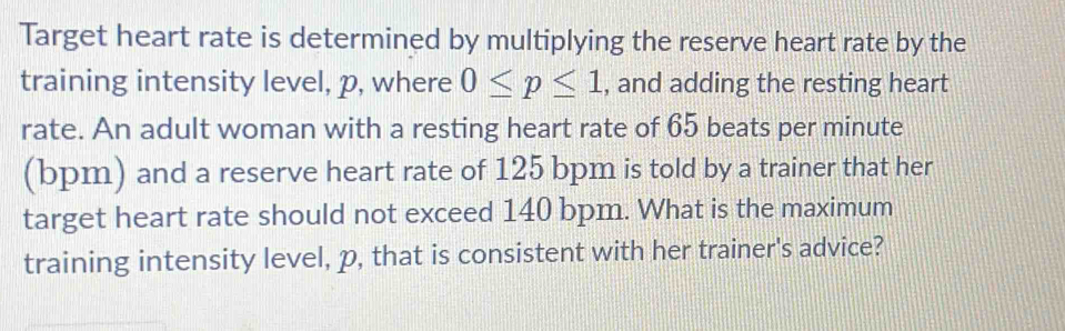 Target heart rate is determined by multiplying the reserve heart rate by the 
training intensity level, p, where 0≤ p≤ 1 , and adding the resting heart 
rate. An adult woman with a resting heart rate of 65 beats per minute
(bpm) and a reserve heart rate of 125 bpm is told by a trainer that her 
target heart rate should not exceed 140 bpm. What is the maximum 
training intensity level, p, that is consistent with her trainer's advice?