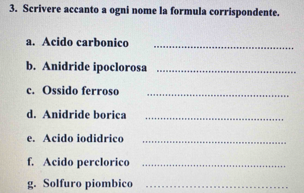 Scrivere accanto a ogni nome la formula corrispondente. 
a. Acido carbonico_ 
b. Anidride ipoclorosa_ 
c. Ossido ferroso_ 
d. Anidride borica_ 
e. Acido iodidrico_ 
f. Acido perclorico_ 
g. Solfuro piombico_