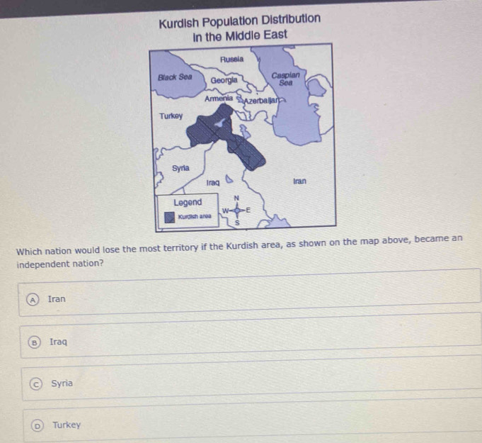 Kurdish Population Distribution
Middle East
Which nation would lose the most territory if the Kurdish area, as shown on the map above, became an
independent nation?
Iran
Iraq
Syria
Turkey