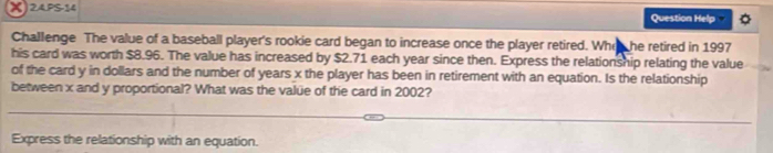 24PS-14 
Question Help 
Challenge The value of a baseball player's rookie card began to increase once the player retired. Whon he retired in 1997 
his card was worth $8.96. The value has increased by $2.71 each year since then. Express the relationship relating the value 
of the card y in dollars and the number of years x the player has been in retirement with an equation. Is the relationship 
between x and y proportional? What was the valüe of the card in 2002? 
Express the relationship with an equation.