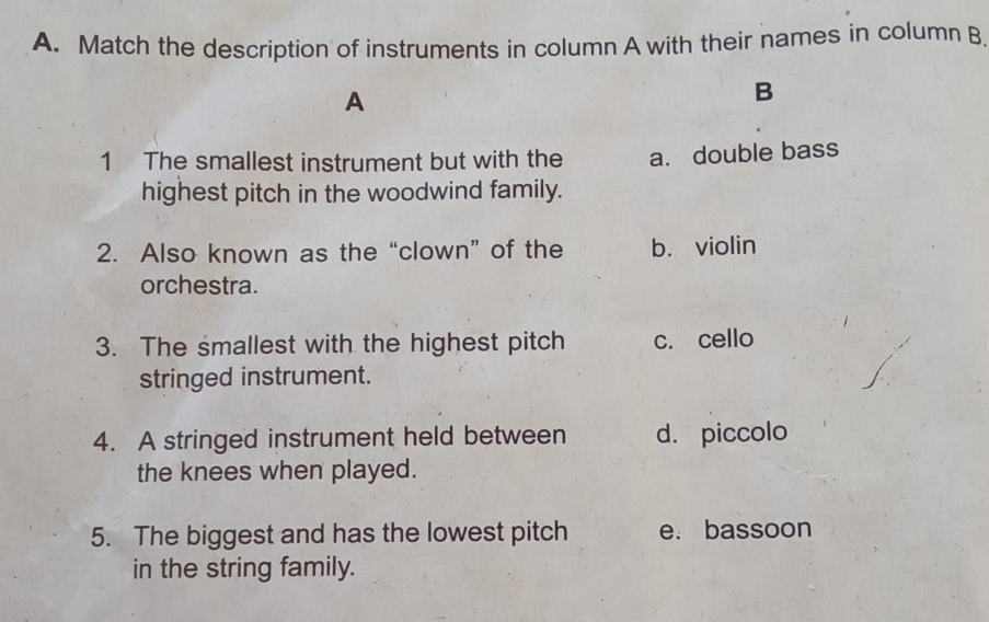 Match the description of instruments in column A with their names in column B
A
B
1 The smallest instrument but with the a. double bass
highest pitch in the woodwind family.
2. Also known as the “clown” of the b. violin
orchestra.
3. The smallest with the highest pitch c. cello
stringed instrument.
4. A stringed instrument held between d. piccolo
the knees when played.
5. The biggest and has the lowest pitch e. bassoon
in the string family.