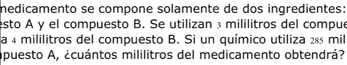 medicamento se compone solamente de dos ingredientes: 
esto A y el compuesto B. Se utilizan ³ mililitros del compue 
a 4 mililitros del compuesto B. Si un químico utiliza 285 mil
apuesto A, ¿cuántos mililitros del medicamento obtendrá?