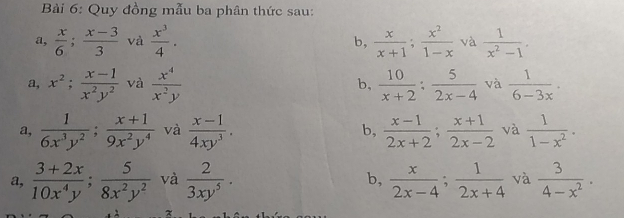 Quy đồng mẫu ba phân thức sau:
a,  x/6 ;  (x-3)/3  và  x^3/4 .  x/x+1 ;  x^2/1-x  và  1/x^2-1 . 
b,
a, x^2;  (x-1)/x^2y^2  và  x^4/x^2y  b,  10/x+2  :  5/2x-4  và  1/6-3x .
a,  1/6x^3y^2 ;  (x+1)/9x^2y^4  và  (x-1)/4xy^3 . b,  (x-1)/2x+2 ;  (x+1)/2x-2  và  1/1-x^2 .
a,  (3+2x)/10x^4y ;  5/8x^2y^2  và  2/3xy^5 · b,  x/2x-4 ;  1/2x+4  và  3/4-x^2 .