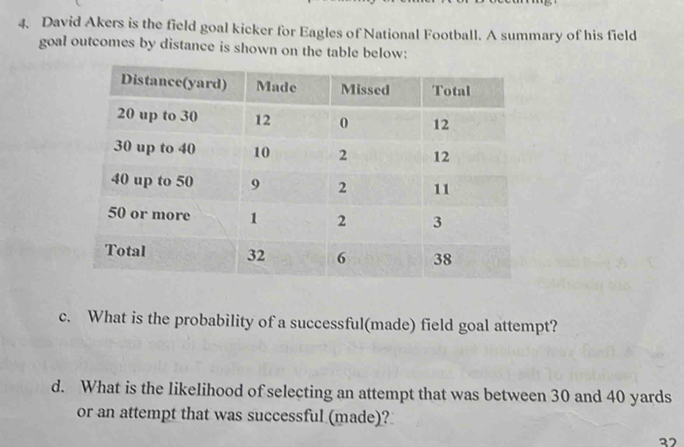 David Akers is the field goal kicker for Eagles of National Football. A summary of his field 
goal outcomes by distance is shown on the table below: 
c. What is the probability of a successful(made) field goal attempt? 
d. What is the likelihood of selecting an attempt that was between 30 and 40 yards
or an attempt that was successful (made)? 
27