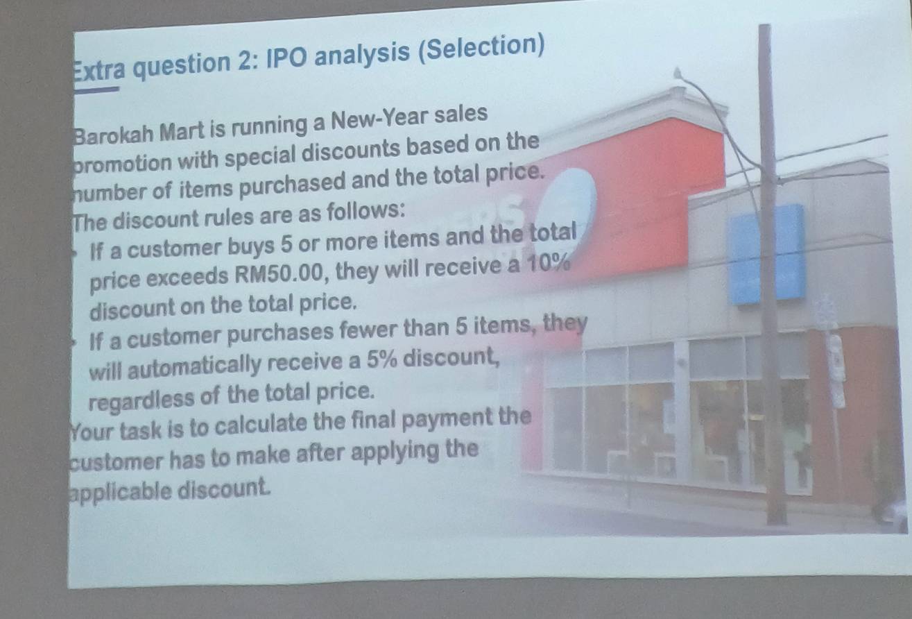 Extra question 2: IPO analysis (Selection) 
Barokah Mart is running a New-Year sales 
promotion with special discounts based on the 
number of items purchased and the total price. 
The discount rules are as follows: 
If a customer buys 5 or more items and the total 
price exceeds RM50.00, they will receive a 10%
discount on the total price. 
If a customer purchases fewer than 5 items, they 
will automatically receive a 5% discount, 
regardless of the total price. 
Your task is to calculate the final payment the 
customer has to make after applying the 
applicable discount.