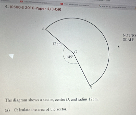 € (118) Oiffeentiation (Oradiants . (126) All of IOCSE Mensuration G what are the options after igose
4, (0580-S 2016-Paper 4/3·Q9)
NOT TO
SCALE
The diagram shows a sector, centre O, and radius 12cm.
(a) Calculate the area of the sector.