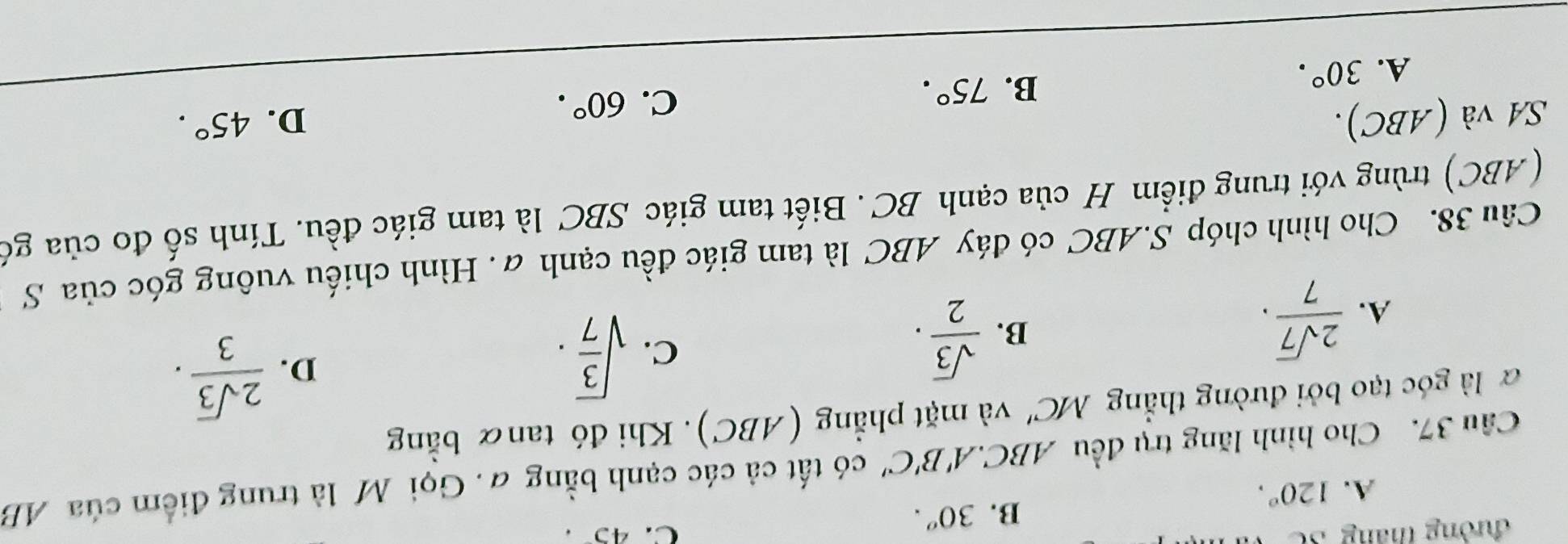 đường tháng Số C. 45.
B. 30^o.
A. 120°. 
Câu 37. Cho hình lăng trụ đều ABC.A 1 B'C' có tất cả các cạnh bằng #. Gọi M là trung điểm của AB
à là góc tạo bởi đường thẳng MC' và mặt phẳng (ABC). Khi đó tanα bằng
A.  2sqrt(7)/7 .
B.  sqrt(3)/2 .
C. sqrt(frac 3)7·  2sqrt(3)/3 . 
D.
Câu 38. Cho hình chóp S. ABC có đáy ABC là tam giác đều cạnh a. Hình chiếu vuông góc của S
(ABC) trùng với trung điểm H của cạnh BC. Biết tam giác SBC là tam giác đều. Tính số đo của gó
SA và (ABC). D. 45°.
A. 30°. B. 75°.
C. 60°.