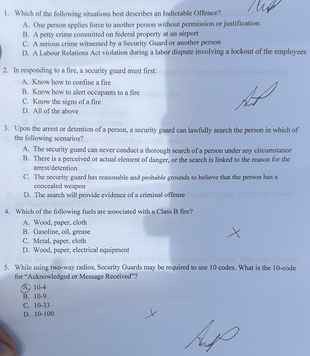 Which of the following situations best describes an Indictable Offence?
A. One person applies force to another person without permission or justification
B. A petty crime committed on federal property at an airport
C. A serious crime witnessed by a Security Guard or another person
D. A Labour Relations Act violation during a labor dispute involving a lockout of the employees
2. In responding to a fire, a security guard must first:
A. Know how to confine a fire
B. Know how to alert occupants to a fire
C. Know the signs of a fire
D. All of the above
3. Upon the arrest or detention of a person, a security guard can lawfully search the person in which of
the following scenarios?
A. The security guard can never conduct a thorough search of a person under any circumstance
B. There is a perceived or actual element of danger, or the search is linked to the reason for the
arrest/detention
C. The security guard has reasonable and probable grounds to believe that the person has a
concealed weapon
D. The search will provide evidence of a criminal offense
4. Which of the following fuels are associated with a Class B fire?
A. Wood, paper, cloth
B. Gasoline, oil, grease
C. Metal, paper, cloth
D. Wood, paper, electrical equipment
5. While using two-way radios, Security Guards may be required to use 10 codes. What is the 10 -code
for “Acknowledged or Message Received”?
A. 10-4
B. 10-9
C. 10-33
D. 10-100