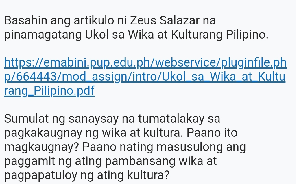 Basahin ang artikulo ni Zeus Salazar na 
pinamagatang Ukol sa Wika at Kulturang Pilipino. 
https://emabini.pup.edu.ph/webservice/pluginfile.ph 
p/664443/mod_assign/intro/Ukol_sa_Wika_at_Kultu 
rang_Pilipino.pdf 
Sumulat ng sanaysay na tumatalakay sa 
pagkakaugnay ng wika at kultura. Paano ito 
magkaugnay? Paano nating masusulong ang 
paggamit ng ating pambansang wika at 
pagpapatuloy ng ating kultura?