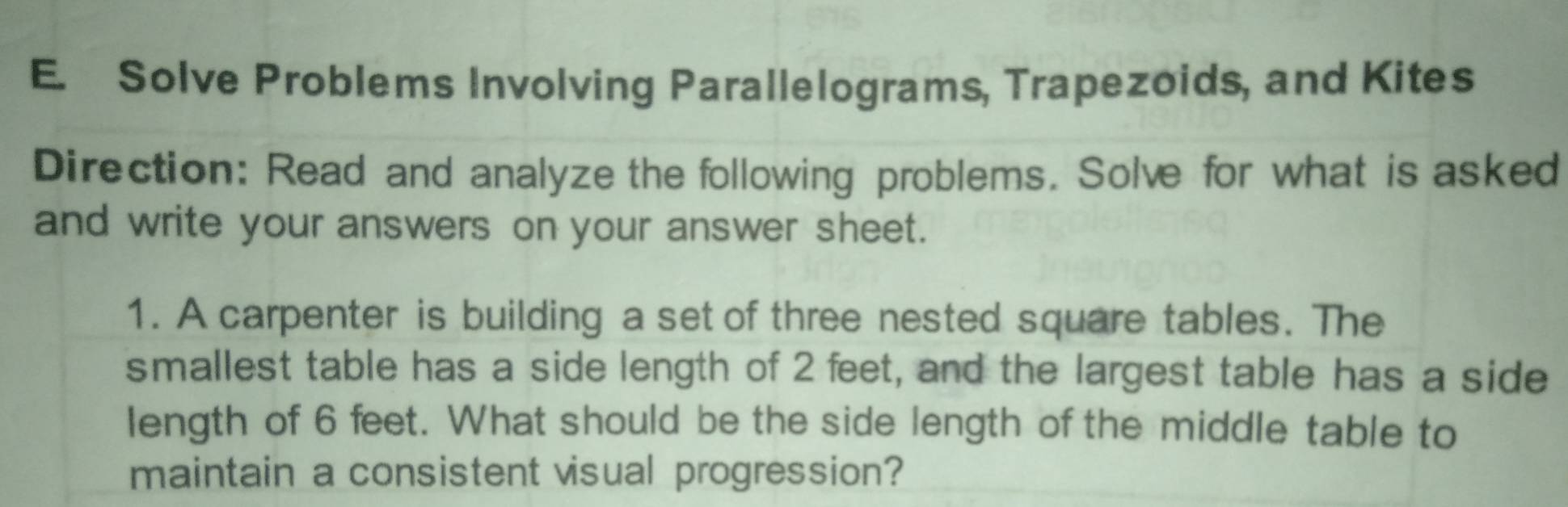 Solve Problems Involving Parallelograms, Trapezoids, and Kites 
Direction: Read and analyze the following problems. Solve for what is asked 
and write your answers on your answer sheet. 
1. A carpenter is building a set of three nested square tables. The 
smallest table has a side length of 2 feet, and the largest table has a side 
length of 6 feet. What should be the side length of the middle table to 
maintain a consistent visual progression?