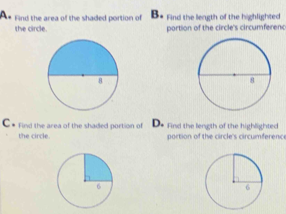 Find the area of the shaded portion of B. Find the length of the highlighted
the circle. portion of the circle's circumferenc
C. Find the area of the shaded portion of D. Find the length of the highlighted
the circle. portion of the circle's circumference