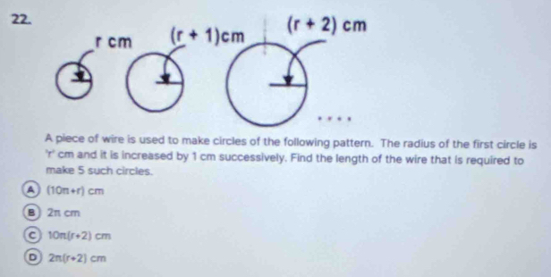 A piece of wire is used to make circles of the following pattern. The radius of the first circle is
'r' cm and it is increased by 1 cm successively. Find the length of the wire that is required to
make 5 such circles.
Q (10n+r)cm
B 2π cm
a 10π (r+2)cm
D 2π (r+2)cm