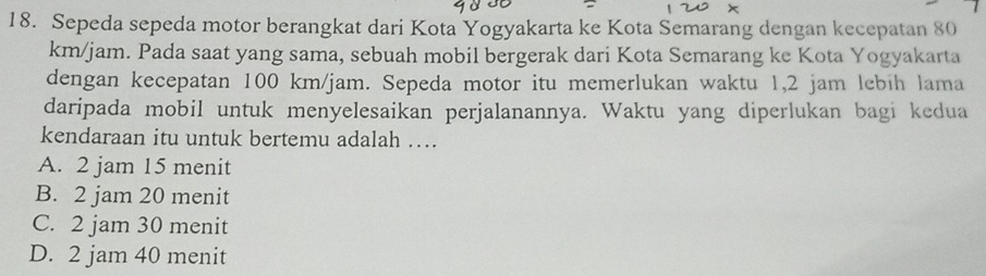 Sepeda sepeda motor berangkat dari Kota Yogyakarta ke Kota Semarang dengan kecepatan 80
km/jam. Pada saat yang sama, sebuah mobil bergerak dari Kota Semarang ke Kota Yogyakarta
dengan kecepatan 100 km/jam. Sepeda motor itu memerlukan waktu 1,2 jam lebih lama
daripada mobil untuk menyelesaikan perjalanannya. Waktu yang diperlukan bagi kedua
kendaraan itu untuk bertemu adalah …
A. 2 jam 15 menit
B. 2 jam 20 menit
C. 2 jam 30 menit
D. 2 jam 40 menit