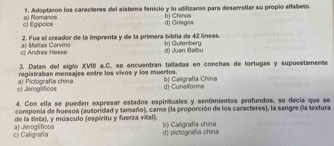 Adoptaron los caracteres del sistema fenicio y lo utilizaron para desarrollar su propio alfabeto.
a) Romanos b) Chinos
c) Egipcios d) Griegos
2. Fue el creador de la imprenta y de la primera biblia de 42 líneas.
a) Matías Corvino b) Gutenberg
c) Andres Hesse d) Juan Balbu
3. Datan del siglo XVIII a.C. se encuentran talladas en conchas de tortugas y supuestamente
registraban mensajes entre los vivos y los muertos.
a) Pictografía china b) Caligrafía China
c) Jeroglíficos d) Cuneiforme
4. Con ella se pueden expresar estados espirituales y sentimientos profundos, se decía que se
componía de huesos (autoridad y tamaño), carne (la proporción de los caracteres), la sangre (la textura
de la tinta), y músculo (espíritu y fuerza vital).
a) Jeroglíficos b) Caligrafia china
c) Caligrafía d) pictografía china