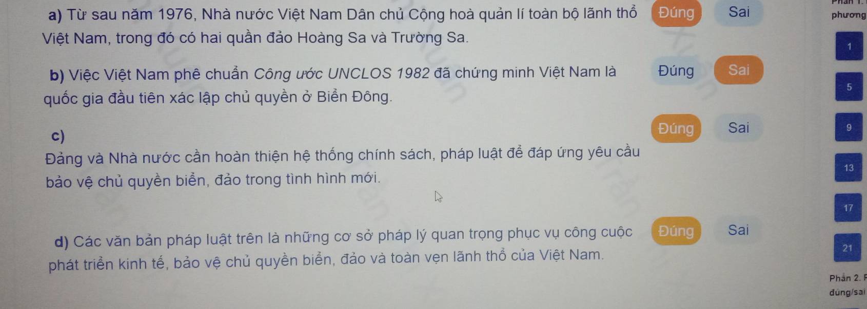 Từ sau năm 1976, Nhà nước Việt Nam Dân chủ Cộng hoà quản lí toàn bộ lãnh thổ Đúng Sai 
phương 
Việt Nam, trong đó có hai quần đảo Hoàng Sa và Trường Sa. 
1 
b) Việc Việt Nam phê chuẩn Công ước UNCLOS 1982 đã chứng minh Việt Nam là Đúng Sai 
5 
quốc gia đầu tiên xác lập chủ quyền ở Biển Đông. 
c) 
Đúng Sai 9 
Đảng và Nhà nước cần hoàn thiện hệ thống chính sách, pháp luật để đáp ứng yêu cầu 
13 
bảo vệ chủ quyền biển, đảo trong tình hình mới. 
17 
d) Các văn bản pháp luật trên là những cơ sở pháp lý quan trọng phục vụ công cuộc Đúng Sai 
phát triển kinh tế, bảo vệ chủ quyền biển, đảo và toàn vẹn lãnh thổ của Việt Nam. 
21 
Phần 2. 1
đúng/sai