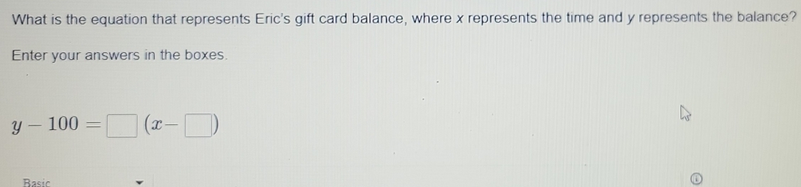 What is the equation that represents Eric's gift card balance, where x represents the time and y represents the balance? 
Enter your answers in the boxes.
y-100=□ (x-□ )
Basic