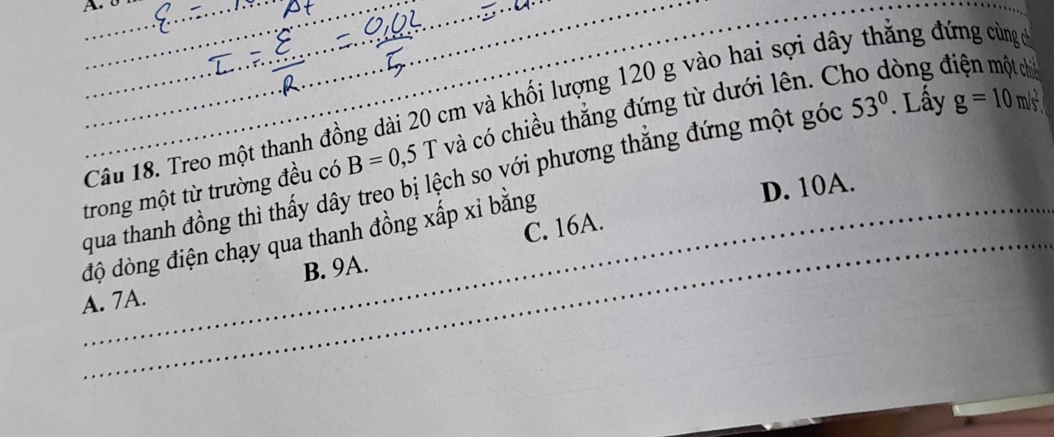 8
_
_
_
g=10m/s^2
Câu 18. Treo một thanh đồng dài 20 cm và khối lượng 120 g vào hai sợi dây thẳng đứng cùng c
trong một từ trường đều có B=0,5T và có chiều thẳng đứng từ dưới lên. C
lòng đ
qua thanh đồng thì thấy dây treo bị lệch so với phương thẳng đứng một góc 53°. Lấy
D. 10A.
C. 16A.
độ dòng điện chạy qua thanh đồng xấp xỉ bằng
B. 9A.
A. 7A.