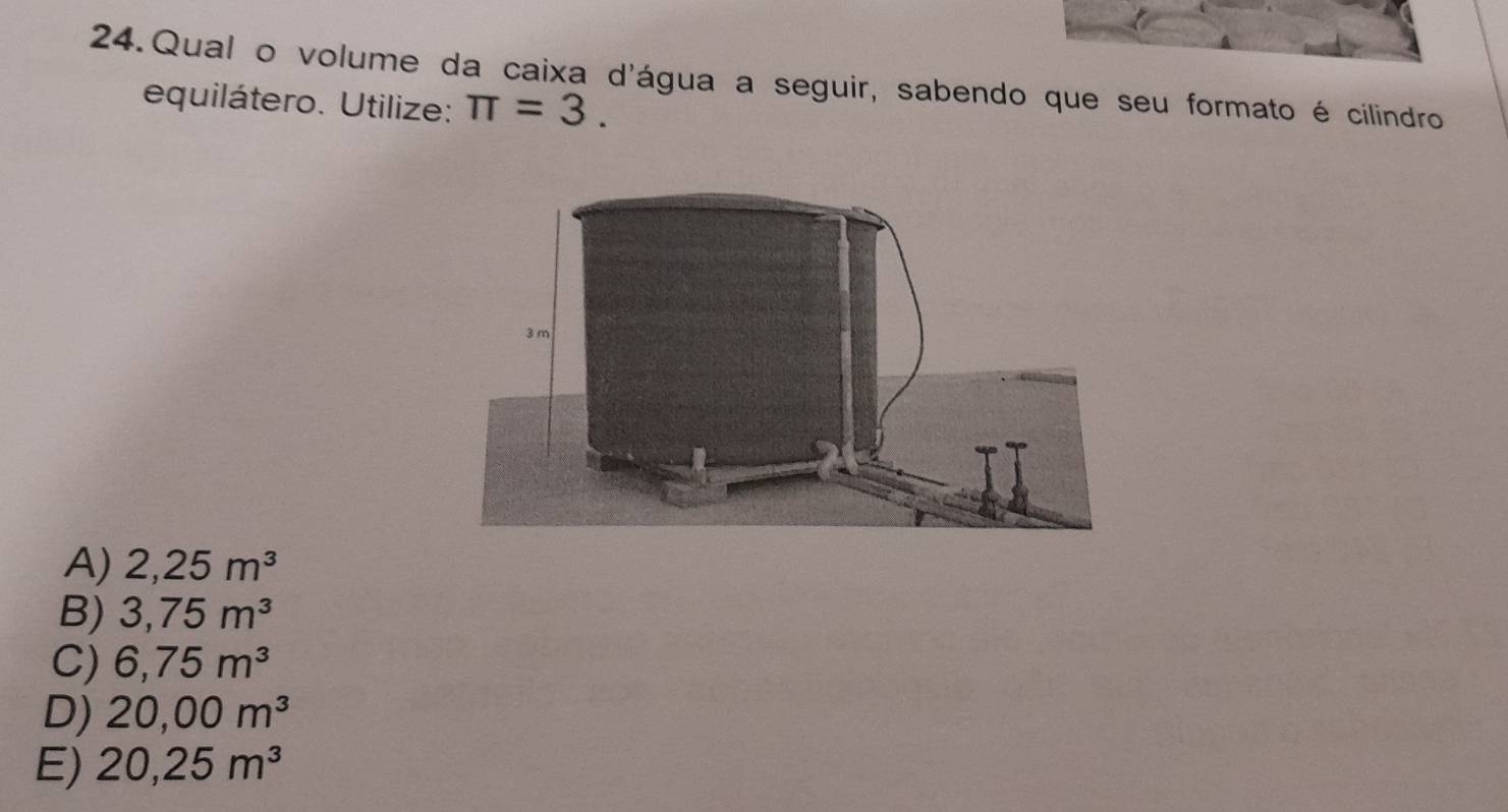 Qual o volume da caixa d'água a seguir, sabendo que seu formato é cilindro
equilátero. Utilize: π =3.
A) 2,25m^3
B) 3,75m^3
C) 6,75m^3
D) 20,00m^3
E) 20,25m^3