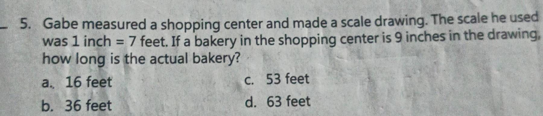 Gabe measured a shopping center and made a scale drawing. The scale he used
was 1 inch =7 feet. If a bakery in the shopping center is 9 inches in the drawing,
how long is the actual bakery?
a. 16 feet c. 53 feet
b. 36 feet d. 63 feet