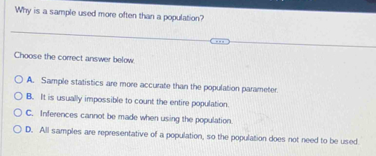 Why is a sample used more often than a population?
Choose the correct answer below
A. Sample statistics are more accurate than the population parameter.
B. It is usually impossible to count the entire population.
C. Inferences cannot be made when using the population.
D. All samples are representative of a population, so the population does not need to be used