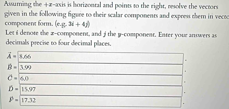 Assuming the +x -axis is horizontal and points to the right, resolve the vectors
given in the following figure to their scalar components and express them in vecto
component form. (e. g.3i+4j)
Let i denote the x -component, and j the y -component. Enter your answers as
decimals precise to four decimal places.
vector A=8.66
vector B=|3.99
vector C=|6.0
vector D=15.97
vector F=17.32