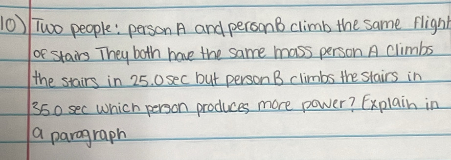 Two people: person A and personB climb the same flight 
or stairs They both have the same mass person A climbs 
the stairs in 25. 0sec but person B climbs the stairs in
350 sec which person produces more power? Explain in 
a paragraph