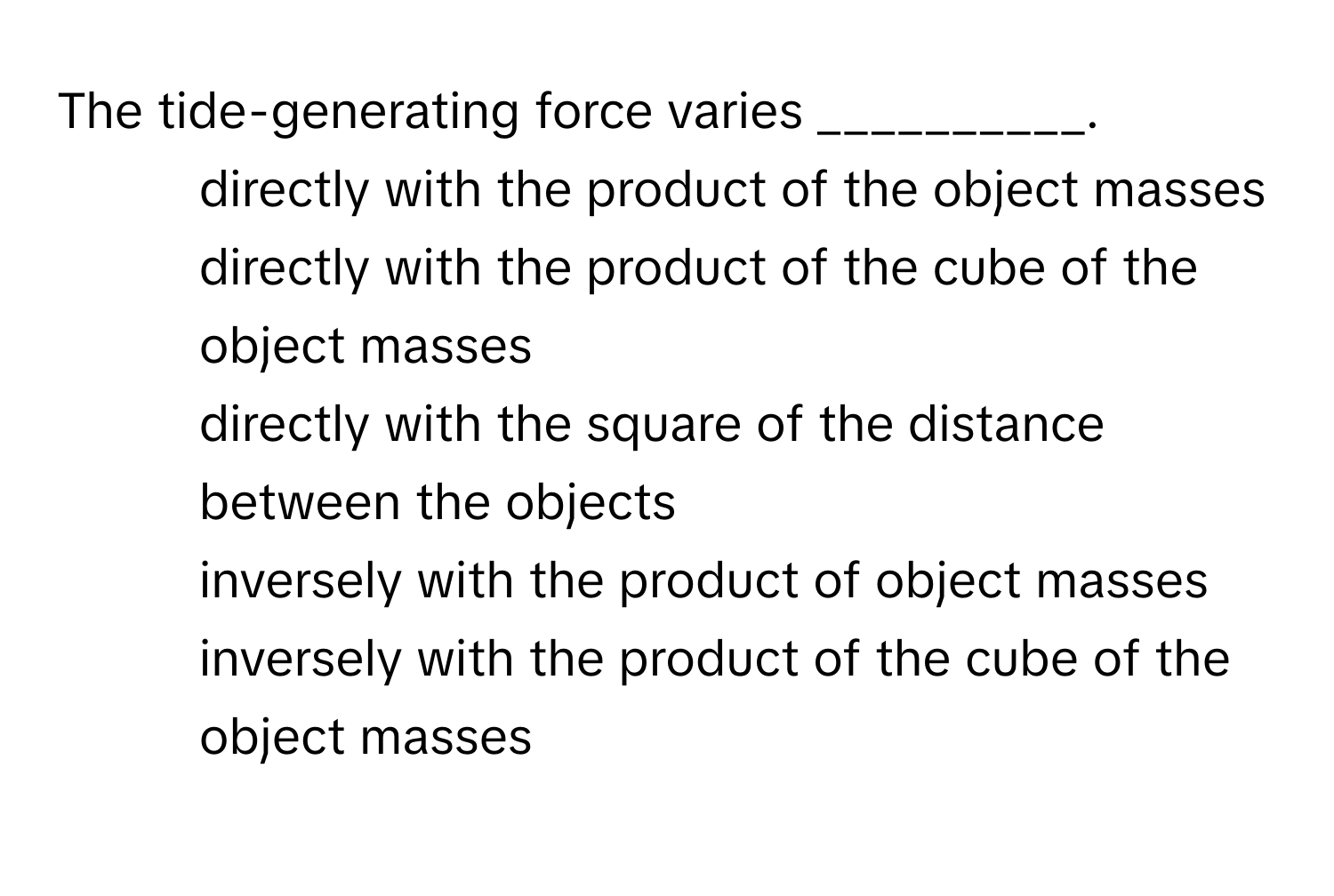 The tide-generating force varies __________.

1) directly with the product of the object masses 
2) directly with the product of the cube of the object masses 
3) directly with the square of the distance between the objects 
4) inversely with the product of object masses 
5) inversely with the product of the cube of the object masses