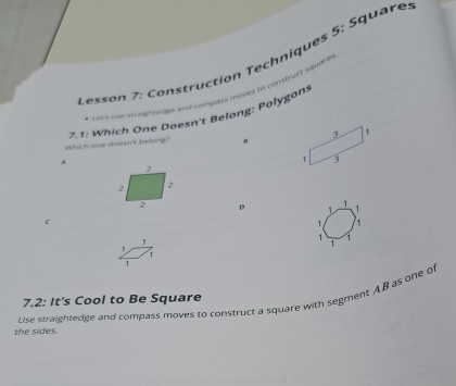 Lesson 7: Construction Techniques 5: Square 
* Lare uve stragnfevier and compass moves to construct square 
7.1: Which One Poesn't Belong: Polygons 
Which one doesn't belong? " 
。 1 1 1
c
1
1 1
7
1
1
T 
Use straightedge and compass moves to construct a square with segment AB as one of 7.2: It's Cool to Be Square 
the sides.