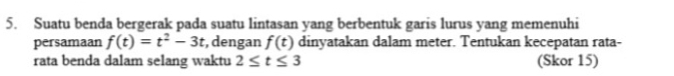 Suatu benda bergerak pada suatu lintasan yang berbentuk garis lurus yang memenuhi 
persamaan f(t)=t^2-3t , dengan f(t) dinyatakan dalam meter. Tentukan kecepatan rata- 
rata benda dalam selang waktu 2≤ t≤ 3 (Skor 15)