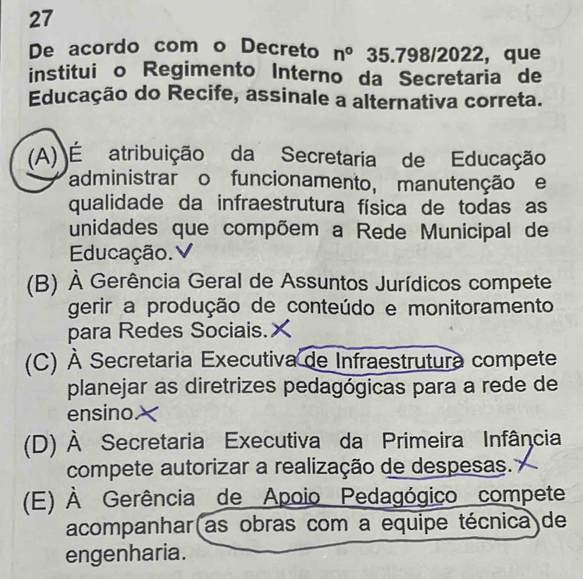 De acordo com o Decreto n° 35.798 2 022, que
instituião Regimento Interno da Secretaria de
Educação do Recife, assinale a alternativa correta.
(A) É atribuição da Secretaria de Educação
administrar o funcionamento, manutenção e
qualidade da infraestrutura física de todas as
unidades que compõem a Rede Municipal de
Educação.
(B) À Gerência Geral de Assuntos Jurídicos compete
gerir a produção de conteúdo e monitoramento
para Redes Sociais.
(C) À Secretaria Executiva de Infraestrutura compete
planejar as diretrizes pedagógicas para a rede de
ensino
(D) À Secretaria Executiva da Primeira Infância
compete autorizar a realização de despesas.
(E) À Gerência de Apoio Pedagógico compete
acompanhar(as obras com a equipe técnica)de
engenharia.