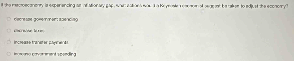 If the macroeconomy is experiencing an inflationary gap, what actions would a Keynesian economist suggest be taken to adjust the economy?
decrease government spending
decrease taxes
increase transfer payments
increase government spending