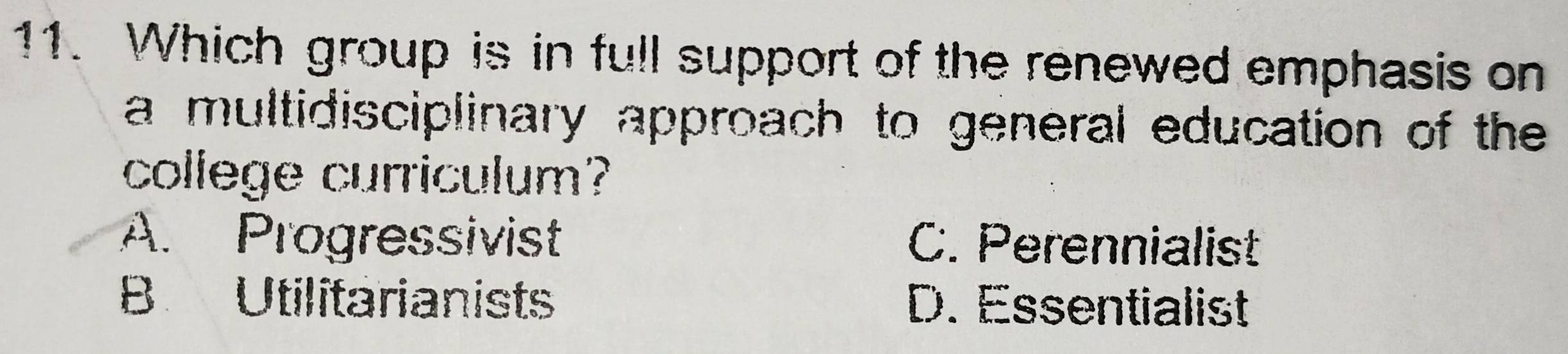 Which group is in full support of the renewed emphasis on
a multidisciplinary approach to general education of the
college curriculum?
A. Progressivist C. Perennialist
B Utilitarianists D. Essentialist