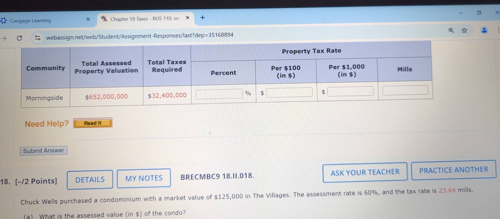 Cengage Learning Chapter 18 Taxes - BUS 110, sec 
webassign.net/web/Student/Assignment-Responses/last?dep =3516889 4 
Need Help? Read It 
Submit Answer 
18. [-/2 Points] DETAILS MYNOTES BRECMBC9 18.II.018. ASK YOUR TEACHER PRACTICE ANOTHER 
Chuck Wells purchased a condominium with a market value of $125,000 in The Villages. The assessment rate is 60%, and the tax rate is 23.64 mills. 
(a) What is the assessed value (in $) of the condo?