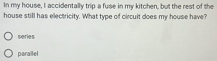 In my house, I accidentally trip a fuse in my kitchen, but the rest of the
house still has electricity. What type of circuit does my house have?
series
parallel