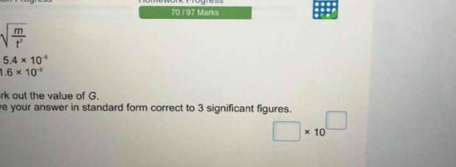 70 / 97 Marks
sqrt(frac m)t^2
5.4* 10^(-5)
1.6* 10^(-2)
rk out the value of G. 
ve your answer in standard form correct to 3 significant figures. □ * 10^(□)