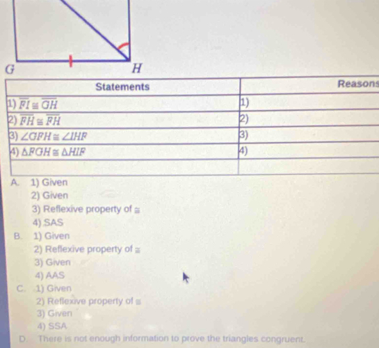 2) Given
3) Reflexive property of ≌
4) .SAS
B. 1) Given
2) Reflexive property of ≌
3) Given
4) AAS
C. 1) Given
2) Reflexive property of 
3) Given
4) SSA
D. There is not enough information to prove the triangles congruent.