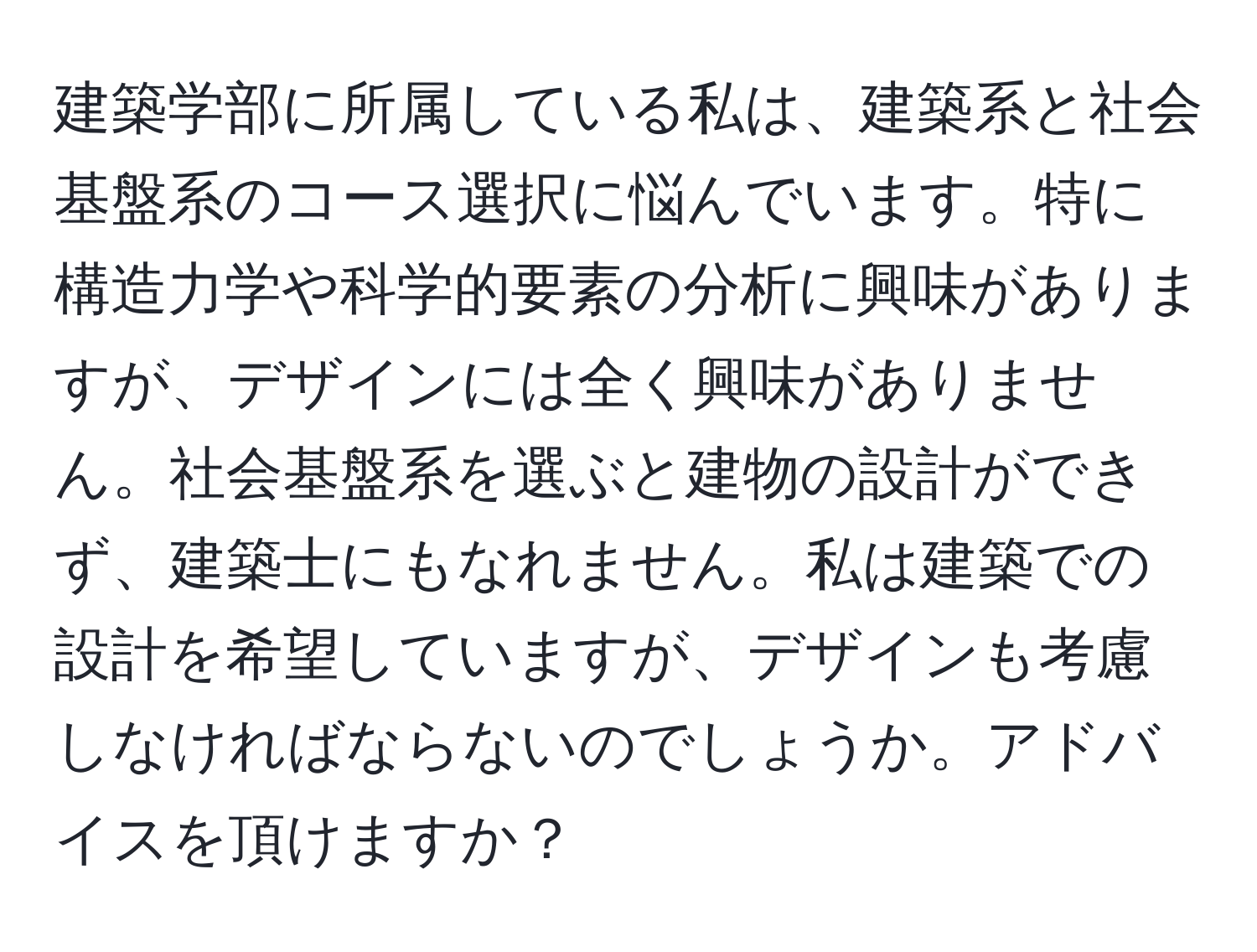 建築学部に所属している私は、建築系と社会基盤系のコース選択に悩んでいます。特に構造力学や科学的要素の分析に興味がありますが、デザインには全く興味がありません。社会基盤系を選ぶと建物の設計ができず、建築士にもなれません。私は建築での設計を希望していますが、デザインも考慮しなければならないのでしょうか。アドバイスを頂けますか？