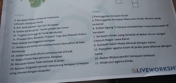 DOWN 
ACGD5S 
3. Kerajaan Hindu tertua di Indonesia 
1.Peninggalan kerjaan Kutai 
5.Pendiri kerajaan Kutai 2. Peninggalan Kerajaan Mataram Hindu (Kuno) yang 
6. Ken Arok adalah raja darí Kerajaan 
4. Sultan Ageng Tirtayasa memberikan masa keemasan đi 
8. Sultan ini bergelar ''Ayam jantan dari timur terkenal 
10. Tingkat tertinggi di Candi Borobudur 
11. Prasasti Batu Bertulis, Prasasti Tugu dan Prasasti Kebon kerajaan 7. Kerajaan Hindu yang terletak di dekat aliran sungai 
Kopi adalah peninggalan kerajaan 
12. Budaya pertanda dimulainya bulan Ramadhan di kota Citarum Bogor Jawa Barat 
9. Sumpah Gajah Mada dikenal dengan nama 
14. Istilah Pancasila ditulis pertama kali di kitab 13. Penyebar agama Islam di pulàu jawa dikenal dengan 
Semarang 
16. Raden Patah Raja pertama kerajaan nama 
18. Kerajaan Gowa-Tallo terletak di pulau 15. Raden Wijaya pendiri kerajaan terbesar 
19. Kerjaan Síngasari pernah menyerang Kerajaan Sriwijaya 17. Kitab suci agama hindu 
yang dikenal dengan ekspedisi 
SLIVEWORKSH