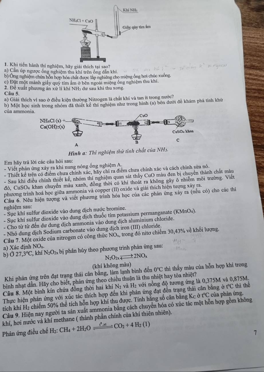 Khi tiến hành thí nghiệ
a) Cần úp ngược ống nghiệm thu khí trên ống dẫn khí.
b) Ông nghiệm chứa hỗn hợp hóa chất được lắp nghiêng cho miệng ống hơi chúc xuống.
c) Đặt một mảnh giấy quỷ tím ầm ở bên ngoài miệng ống nghiệm thu khí.
2. Đề xuất phương án xử lí khí NH3 dư sau khi thu xong.
Câu 5.
a) Giải thích vì sao ở điều kiện thường Nitrogen là chất khí và tan ít trong nước?
b) Một học sinh trong nhóm đã thiết kể thí nghiệm như trong hình (a) bên dưới đề khám phá tính khử
của ammo
ình a: Thí nghiệm thứ tính chất của NH3.
Em hãy trả lời các câu hỏi sau:
- Viết phản ứng xảy ra khi nung nóng ống nghiệm A.
- Thiết kế trên có điểm chưa chính xác, hãy chỉ ra điểm chưa chính xác và cách chỉnh sửa nó.
- Sau khi điều chỉnh thiết kế, nhóm thí nghiệm quan sát thấy CuO màu đen bị chuyền thành chất màu
đỏ, CuSO4 khan chuyển màu xanh, đồng thời có khí thoát ra không gây ô nhiễm môi trường. Viết
phương trình hoá học giữa ammonia và copper (II) oxide và giải thích hiện tượng xảy ra.
Câu 6. Nêu hiện tượng và viết phương trình hóa học của các phản ứng xảy ra (nếu có) cho các thí
nghiệm sau:
- Sục khí sulfur dioxide vào dung dịch nước bromine.
- Sục khí sulfur dioxide vào dung dịch thuốc tím potassium permanganate (KMnO_4).
- Cho từ từ đến dư dung dịch ammonia vào dung dịch aluminium chloride.
- Nhỏ dung dịch Sodium carbonate vào dung dịch iron (III) chloride.
Câu 7. Một oxide của nitrogen có công thức NO_x, , trong đó nitơ chiếm 30,43% về khối lượng.
a) Xác định NO_x.
b)Ở 27,3°C :, khí N_2O_2x bị phân hủy theo phương trình phản ứng sau:
N_2O_2xto 2NO_x
(khí không màu)
Khi phản ứng trên đạt trạng thái cân bằng, làm lạnh bình đến 0°C thì thấy màu của hỗn hợp khí trong
bình nhạt dần. Hãy cho biết, phản ứng theo chiều thuận là thu nhiệt hay tỏa nhiệt?
Câu 8. Một bình kín chứa đồng thời hai khí N_2 và H_2 với nồng độ tương ứng là 0,375M và 0,875M.
Thực hiện phản ứng với xúc tác thích hợp đến khi phản ứng đạt đến trạng thái cân bằng ở t°C thì thể
tích khí H₂ chiếm 50% thể tích hỗn hợp khí thu được. Tính hằng số cân bằng Kc ở t°C của phản ứng.
Câu 9. Hiện nay người ta sản xuất ammonia bằng cách chuyển hóa có xúc tác một hỗn hợp gồm không
khí, hơi nước và khí methane ( thành phần chính của khí thiên nhiên).
Phản ứng điều chế H_2:CH_4+2H_2Oleftharpoons Co_2+4CO_2+4H_2(l)
1