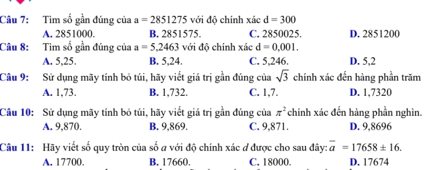 Tìm số gần đúng của a=2851275 với độ chính xác d=300
A. 2851000. B. 2851575. C. 2850025. D. 2851200
Câu 8: Tìm số gần đúng của a=5,2463 với độ chính xacd=0,001.
A. 5,25. B. 5, 24. C. 5, 246. D. 5, 2
Câu 9: Sử dụng mãy tính bỏ túi, hãy viết giá trị gần đúng của sqrt(3) chính xác đến hàng phần trăm
A. 1,73. B. 1,732. C. 1,7. D. 1,7320
Câu 10: Sử dụng mãy tính bỏ túi, hãy viết giá trị gần đúng của π^2 chính xác đến hàng phần nghìn.
A. 9,870. B. 9,869. C. 9,871. D. 9,8696
Câu 11: Hãy viết số quy tròn của số a với độ chính xác ơ được cho sau đây: overline a=17658± 16.
A. 17700. B. 17660. C. 18000. D. 17674