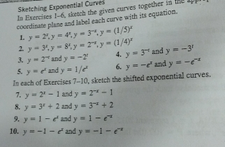 Sketching Exponential Curves 
In Exercises 1-6, sketch the given curves together in the app 
coordinate plane and label each curve with its equation. 
1. y=2^x, y=4^x, y=3^(-x), y=(1/5)^x
2. y=3^x, y=8^x, y=2^(-x), y=(1/4)^x
3. y=2^(-t) and y=-2^x 4. y=3^(-t) and y=-3^1
5. y=e^x and y=1/e^x 6. y=-e^x and y=-e^(-x)
In each of Exercises 7-10, sketch the shifted exponential curves, 
7. y=2^x-1 and y=2^(-x)-1
8. y=3^x+2 and y=3^(-x)+2
9. y=1-e^x and y=1-e^(-x)
10. y=-1-e^x and y=-1-e^(-x)