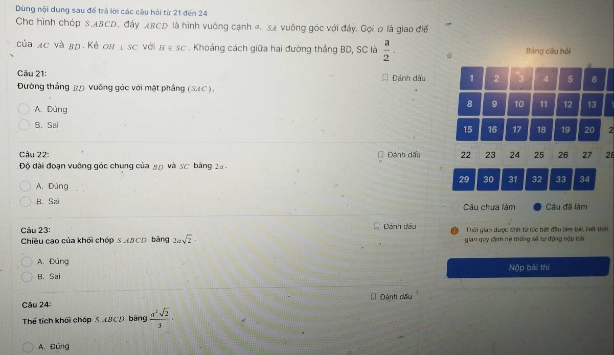 Dùng nội dung sau đế trả lời các câu hỏi từ 21 đến 24
Cho hình chóp S. ABCD, đáy ABCD là hình vuông cạnh đ, SA vuông góc với đáy. Gọi 0 là giao điể
của ac và bd. Kẻ oh ⊥ SC với H∈ SC. Khoảng cách giữa hai đường thắng BD, SC là  a/2 . D Bảng cầu hỏi
Câu 21: * Đánh dấu 1 2 3 4 5 6
Đường thắng BD vuông góc với mặt phẳng (SAC).
8 9 10 11 12 13
A. Đúng
B. Sai
15 16 17 18 19 20 2
Đánh dấu 22
Câu 22: 23 24 25 26 27 28
Độ dài đoạn vuông góc chung của BĐ và SC băng 2a -
29 30 31 32 33 34
A. Đúng
B. Sai
Câu chưa làm Câu đã làm
Câu 23: Đánh dấu Thời gian được tính từ lúc bắt đầu làm bài. Hết thời
Chiều cao của khối chóp S ABCD bãng 2asqrt(2)· gian quy định hệ thống sẽ tự động nộp bài
A. Đúng
B. Sai Nộp bài thi
Câu 24: Đánh dấu
Thế tích khối chóp S. ABCD bằng  a^2sqrt(2)/3 ·
A. Đúng