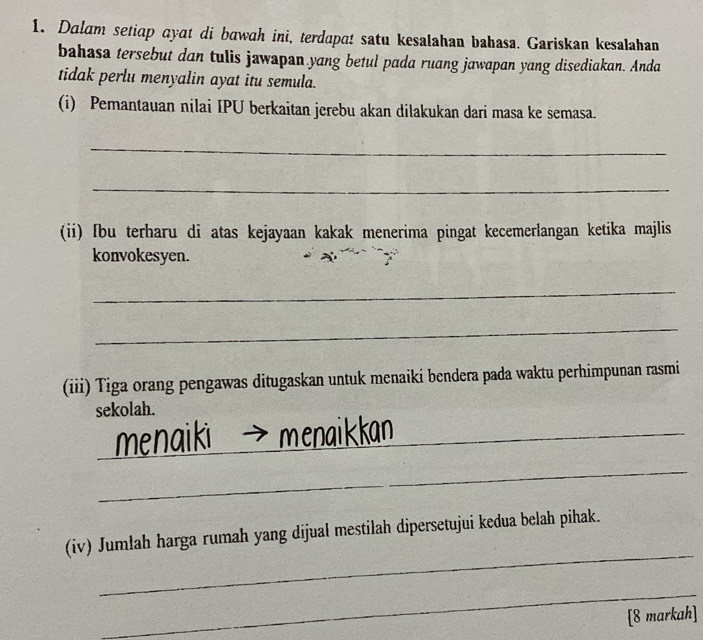 Dalam setiap ayat di bawah ini, terdapa! satu kesalahan bahasa. Gariskan kesalahan 
bahasa tersebut dan tulis jawapan yang betul pada ruang jawapan yang disediakan. Anda 
tidak perlu menyalin ayat itu semula. 
(i) Pemantauan nilai IPU berkaitan jerebu akan dilakukan dari masa ke semasa. 
_ 
_ 
(ii) ſbu terharu di atas kejayaan kakak menerima pingat kecemerlangan ketika majlis 
konvokesyen. 
_ 
_ 
(iii) Tiga orang pengawas ditugaskan untuk menaiki bendera pada waktu perhimpunan rasmi 
sekolah. 
_naik 
_ 
_ 
(iv) Jumlah harga rumah yang dijual mestilah dipersetujui kedua belah pihak. 
_ 
[8 markah]