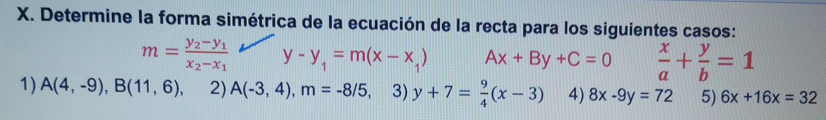 Determine la forma simétrica de la ecuación de la recta para los siguientes casos:
m=frac y_2-y_1x_2-x_1
y-y_1=m(x-x_1)
Ax+By+C=0
 x/a + y/b =1
1) A(4,-9), B(11,6), 2) A(-3,4), m=-8/5 3) y+7= 9/4 (x-3) 4) 8x-9y=72 5) 6x+16x=32