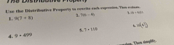 Te Disthbutive Property 
Use the Distributive Property to rewrite each expression. Then evaluate. 
1. 9(7+8)
2. 7(6-4)
1. (4/ 6)11
6. 16(4 1/4 )
5. 7· 110
4. 9· 499
as sion. Then simplify.