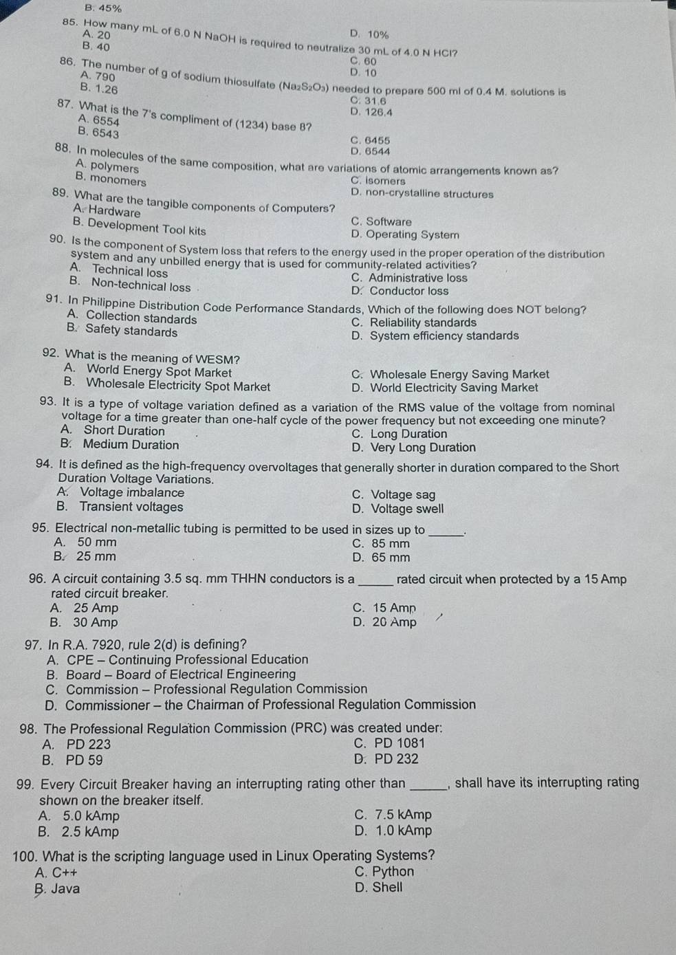 B. 45%
A. 20 D. 10%
85. How many mL of 6.0 N NaOH is required to neutralize 30 mL of 4.0 N HCl?
B. 40
C. 60
A. 790
D. 10
86. The number of g of sodium thiosulfate (Na₂S₂O₃) needed to prepare 500 ml of 0.4 M. solutions is
B. 1.26
C. 31.6
D. 126.4
87. What is the 7's compliment of (1234) base 8?
A. 6554
B. 6543
C. 6455
D. 6544
88. In molecules of the same composition, what are variations of atomic arrangements known as?
A. polymers
B. monomers
C. isomers
D. non-crystalline structures
89. What are the tangible components of Computers?
A. Hardware
C. Software
B. Development Tool kits
D. Operating System
90. Is the component of System loss that refers to the energy used in the proper operation of the distribution
system and any unbilled energy that is used for community-related activities?
A. Technical loss
C. Administrative loss
B. Non-technical loss
D. Conductor loss
91. In Philippine Distribution Code Performance Standards, Which of the following does NOT belong?
A. Collection standards C. Reliability standards
B. Safety standards
D. System efficiency standards
92. What is the meaning of WESM?
A. World Energy Spot Market C. Wholesale Energy Saving Market
B. Wholesale Electricity Spot Market D. World Electricity Saving Market
93. It is a type of voltage variation defined as a variation of the RMS value of the voltage from nominal
voltage for a time greater than one-half cycle of the power frequency but not exceeding one minute?
A. Short Duration C. Long Duration
B. Medium Duration D. Very Long Duration
94. It is defined as the high-frequency overvoltages that generally shorter in duration compared to the Short
Duration Voltage Variations.
A. Voltage imbalance C. Voltage sag
B. Transient voltages D. Voltage swell
_
95. Electrical non-metallic tubing is permitted to be used in sizes up to
A. 50 mm C. 85 mm
B. 25 mm D. 65 mm
96. A circuit containing 3.5 sq. mm THHN conductors is a _rated circuit when protected by a 15 Amp
rated circuit breaker.
A. 25 Amp C. 15 Amp
B. 30 Amp D. 20 Amp
97. In R.A. 7920, rule 2(d) is defining?
A. CPE - Continuing Professional Education
B. Board - Board of Electrical Engineering
C. Commission - Professional Regulation Commission
D. Commissioner - the Chairman of Professional Regulation Commission
98. The Professional Regulation Commission (PRC) was created under:
A. PD 223 C. PD 1081
B. PD 59 D. PD 232
99. Every Circuit Breaker having an interrupting rating other than _, shall have its interrupting rating 
shown on the breaker itself.
A. 5.0 kAmp C. 7.5 kAmp
B. 2.5 kAmp D. 1.0 kAmp
100. What is the scripting language used in Linux Operating Systems?
A. C++ C. Python
B. Java D. Shell