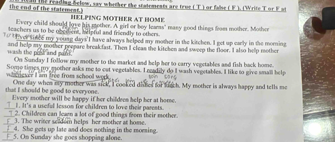 Read the reading below, say whether the statements are true ( T ) or false ( F ). (Write T or F at 
the end of the statement.) 
HELPING MOTHER AT HOME 
Every child should love his mother. A girl or boy learns’ many good things from mother. Mother 
teachers us to be obedient, helpful and friendly to others. 
ver Since my young days I have always helped my mother in the kitchen. I get up early in the morning 
and help my mother prepare breakfast. Then I clean the kitchen and sweep the floor. I also help mother 
wash the post and pans. 
On Sunday I follow my mother to the market and help her to carry vegetables and fish back home. 
Some times my mother asks me to cut vegetables. I readily do I wash vegetables. I like to give small help 
whenever I am free from school work 
One day when my mother was sick, I cooked dishes for lunch. My mother is always happy and tells me 
that I should be good to everyone. 
Every mother will be happy if her children help her at home. 
_1 1. It’s a useful lesson for children to love their parents. 
_2. Children can learn a lot of good things from their mother. 
_3. The writer seldom helps her mother at home. 
_4. She gets up late and does nothing in the morning. 
_5. On Sunday she goes shopping alone.